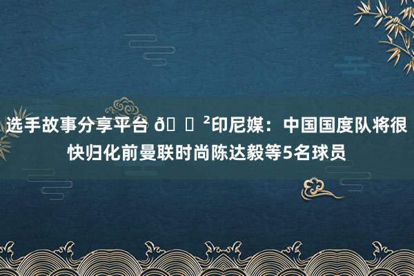 选手故事分享平台 😲印尼媒：中国国度队将很快归化前曼联时尚陈达毅等5名球员