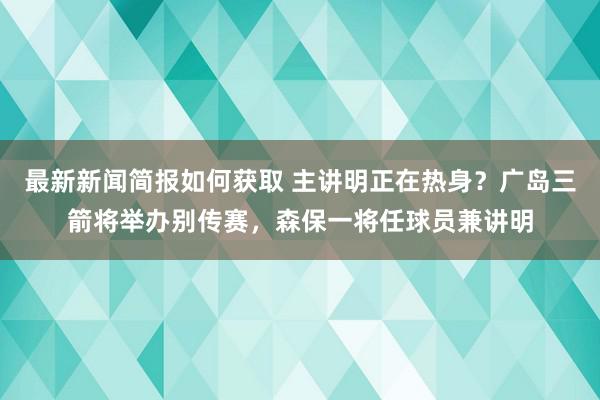 最新新闻简报如何获取 主讲明正在热身？广岛三箭将举办别传赛，森保一将任球员兼讲明