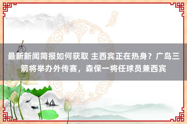 最新新闻简报如何获取 主西宾正在热身？广岛三箭将举办外传赛，森保一将任球员兼西宾