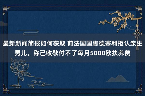 最新新闻简报如何获取 前法国国脚德塞利拒认亲生男儿，称已收歇付不了每月5000欧扶养费