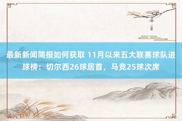 最新新闻简报如何获取 11月以来五大联赛球队进球榜：切尔西26球居首，马竞25球次席