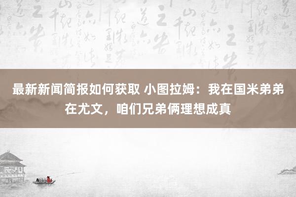 最新新闻简报如何获取 小图拉姆：我在国米弟弟在尤文，咱们兄弟俩理想成真