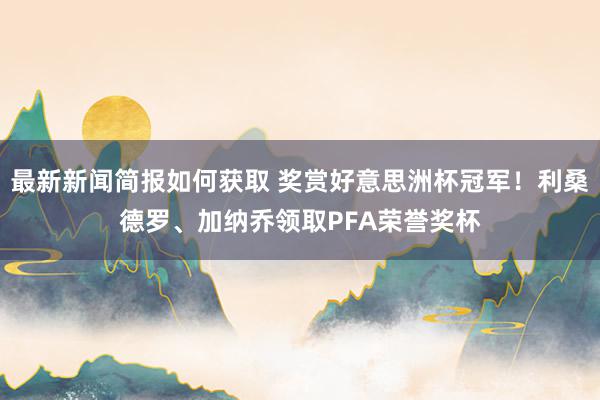 最新新闻简报如何获取 奖赏好意思洲杯冠军！利桑德罗、加纳乔领取PFA荣誉奖杯